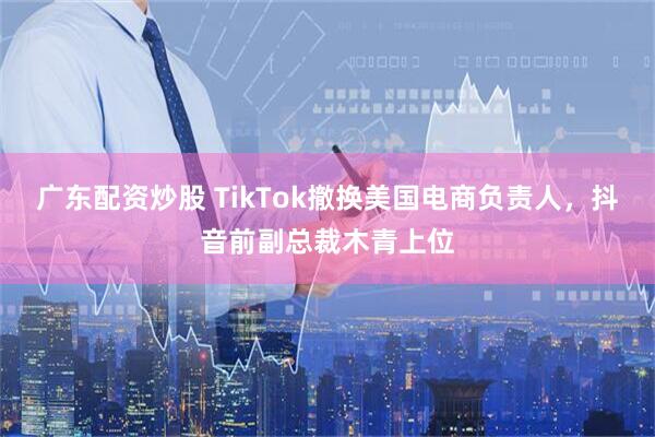 广东配资炒股 TikTok撤换美国电商负责人，抖音前副总裁木青上位