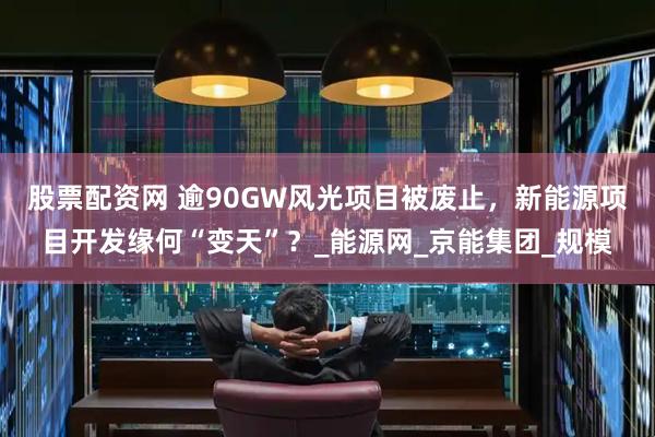 股票配资网 逾90GW风光项目被废止，新能源项目开发缘何“变天”？_能源网_京能集团_规模