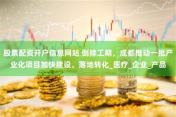 股票配资开户信息网站 倒排工期，成都推动一批产业化项目加快建设、落地转化_医疗_企业_产品