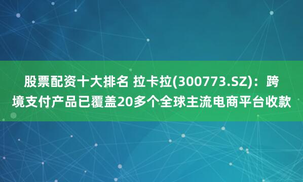 股票配资十大排名 拉卡拉(300773.SZ)：跨境支付产品已覆盖20多个全球主流电商平台收款