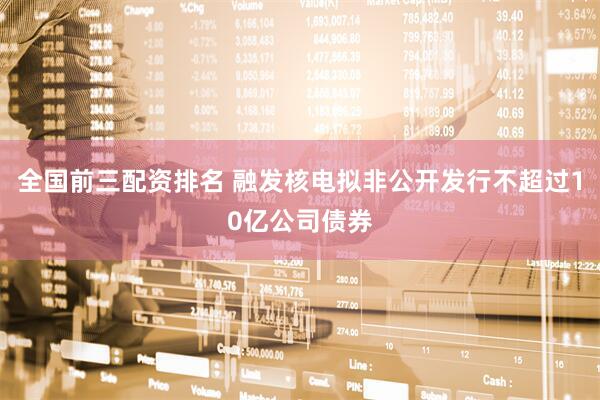 全国前三配资排名 融发核电拟非公开发行不超过10亿公司债券