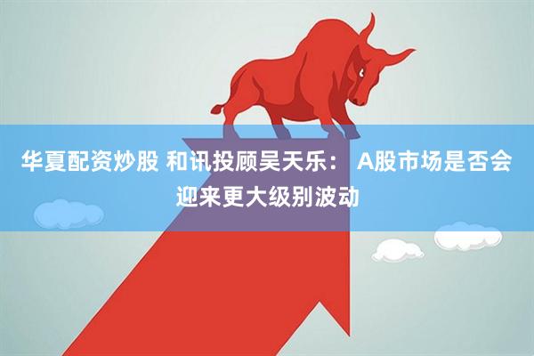 华夏配资炒股 和讯投顾吴天乐： A股市场是否会迎来更大级别波动