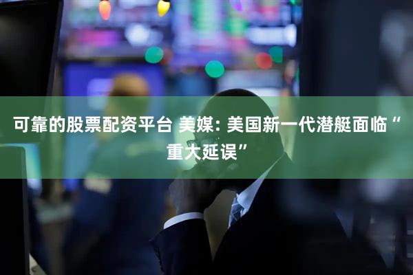 可靠的股票配资平台 美媒: 美国新一代潜艇面临“重大延误”