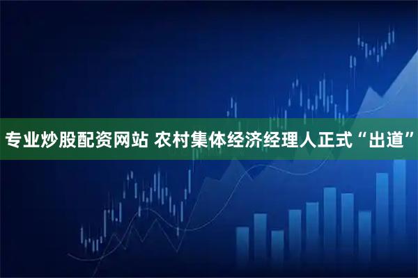专业炒股配资网站 农村集体经济经理人正式“出道”