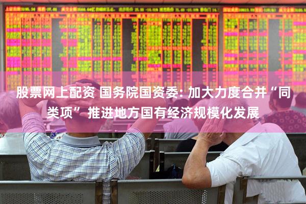 股票网上配资 国务院国资委: 加大力度合并“同类项” 推进地方国有经济规模化发展