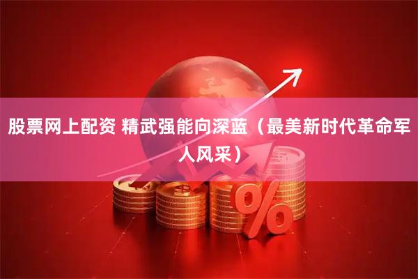 股票网上配资 精武强能向深蓝（最美新时代革命军人风采）