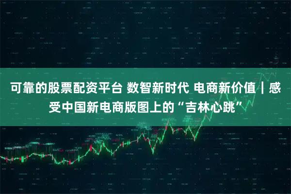 可靠的股票配资平台 数智新时代 电商新价值｜感受中国新电商版图上的“吉林心跳”