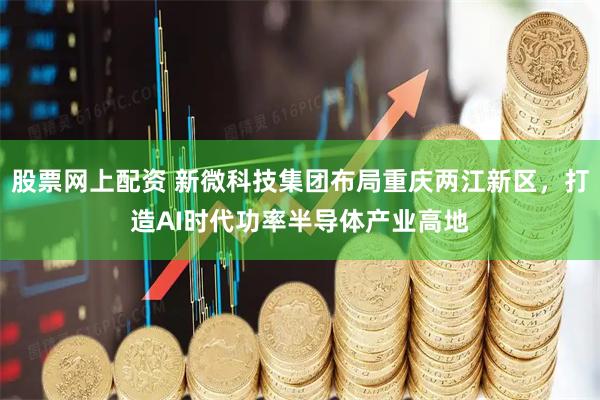 股票网上配资 新微科技集团布局重庆两江新区，打造AI时代功率半导体产业高地