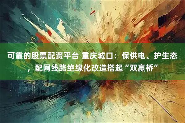 可靠的股票配资平台 重庆城口：保供电、护生态，配网线路绝缘化改造搭起“双赢桥”