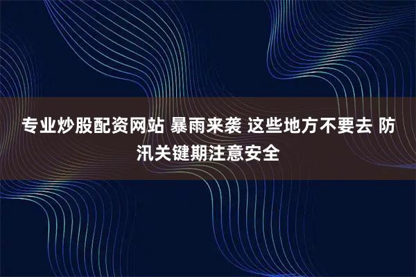 专业炒股配资网站 暴雨来袭 这些地方不要去 防汛关键期注意安全