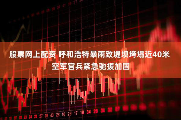 股票网上配资 呼和浩特暴雨致堤坝垮塌近40米 空军官兵紧急驰援加固