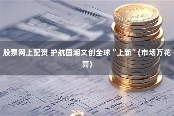 股票网上配资 护航国潮文创全球“上新”(市场万花筒)