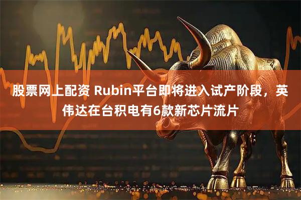 股票网上配资 Rubin平台即将进入试产阶段，英伟达在台积电有6款新芯片流片