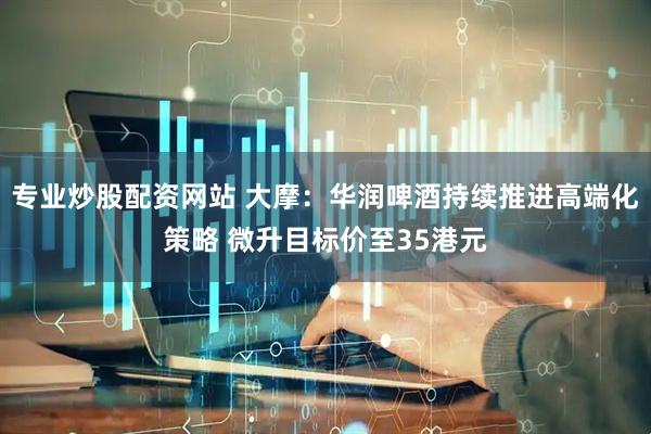 专业炒股配资网站 大摩：华润啤酒持续推进高端化策略 微升目标价至35港元