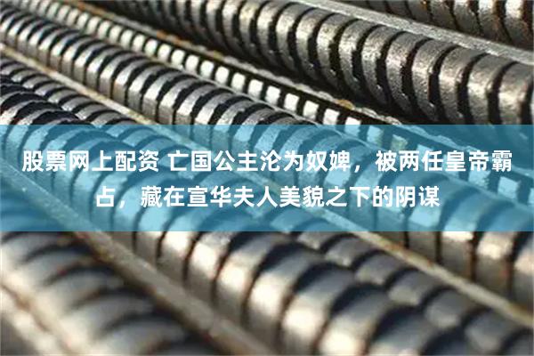 股票网上配资 亡国公主沦为奴婢，被两任皇帝霸占，藏在宣华夫人美貌之下的阴谋