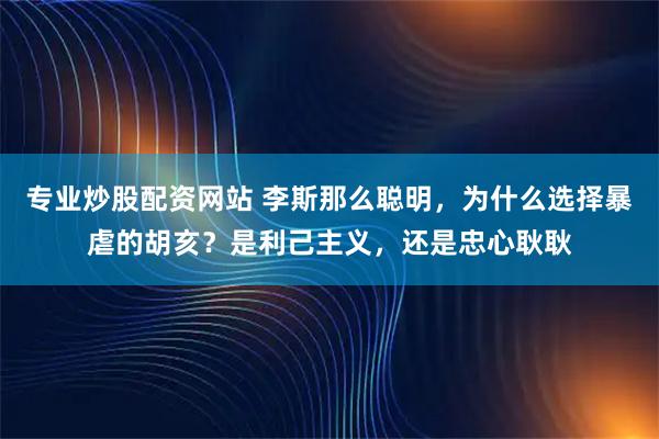 专业炒股配资网站 李斯那么聪明，为什么选择暴虐的胡亥？是利己主义，还是忠心耿耿