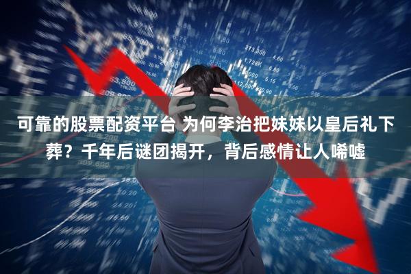 可靠的股票配资平台 为何李治把妹妹以皇后礼下葬？千年后谜团揭开，背后感情让人唏嘘
